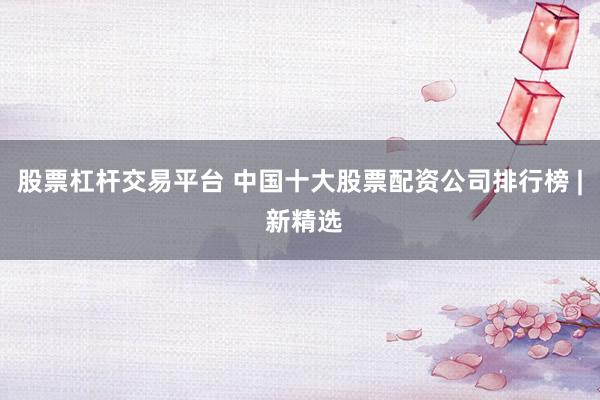 股票杠杆交易平台 中国十大股票配资公司排行榜 | 新精选