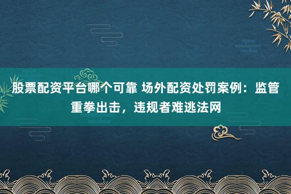 股票配资平台哪个可靠 场外配资处罚案例：监管重拳出击，违规者难逃法网