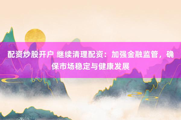配资炒股开户 继续清理配资：加强金融监管，确保市场稳定与健康发展