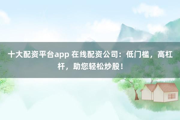 十大配资平台app 在线配资公司：低门槛，高杠杆，助您轻松炒股！