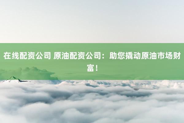 在线配资公司 原油配资公司：助您撬动原油市场财富！