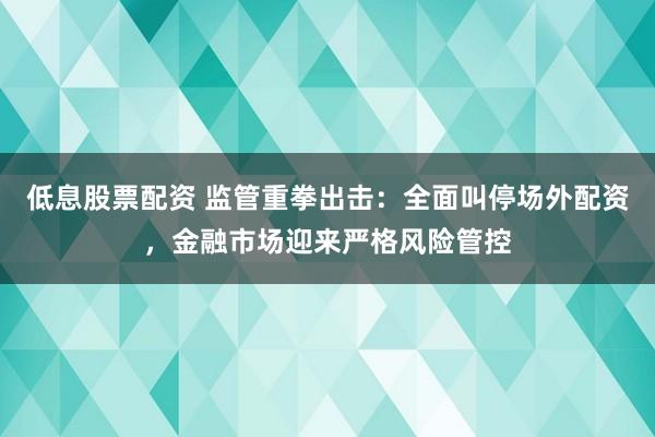 低息股票配资 监管重拳出击：全面叫停场外配资，金融市场迎来严格风险管控