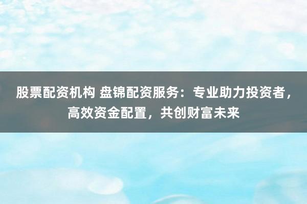 股票配资机构 盘锦配资服务：专业助力投资者，高效资金配置，共创财富未来