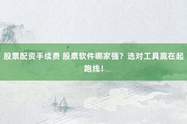 股票配资手续费 股票软件哪家强？选对工具赢在起跑线！