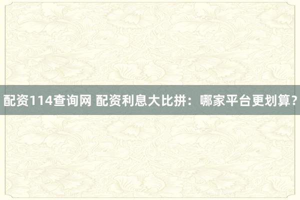 配资114查询网 配资利息大比拼：哪家平台更划算？
