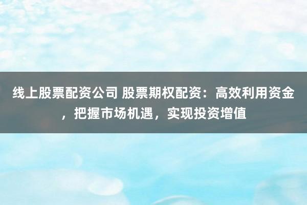 线上股票配资公司 股票期权配资：高效利用资金，把握市场机遇，实现投资增值