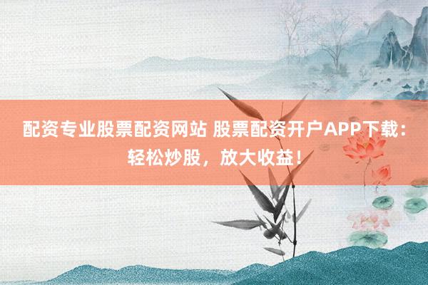 配资专业股票配资网站 股票配资开户APP下载：轻松炒股，放大收益！