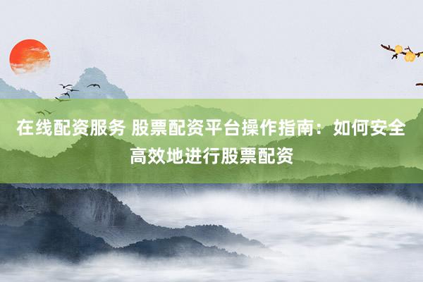 在线配资服务 股票配资平台操作指南：如何安全高效地进行股票配资