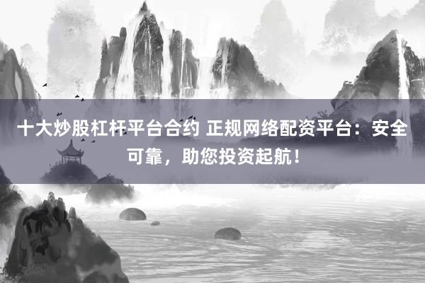 十大炒股杠杆平台合约 正规网络配资平台：安全可靠，助您投资起航！