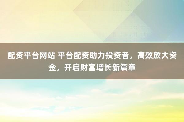配资平台网站 平台配资助力投资者，高效放大资金，开启财富增长新篇章