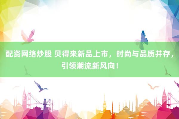 配资网络炒股 贝得来新品上市，时尚与品质并存，引领潮流新风向！