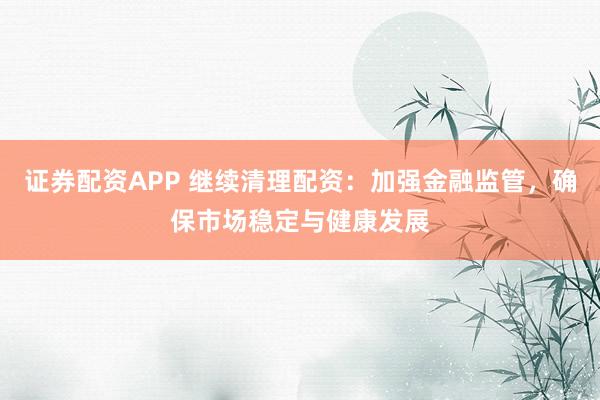 证券配资APP 继续清理配资：加强金融监管，确保市场稳定与健康发展