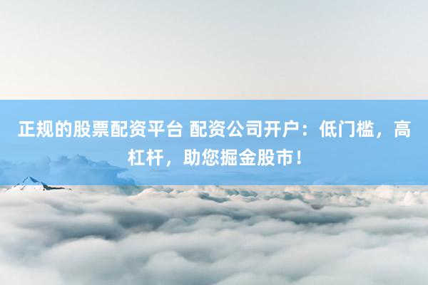 正规的股票配资平台 配资公司开户：低门槛，高杠杆，助您掘金股市！