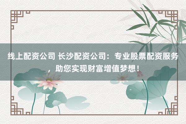 线上配资公司 长沙配资公司：专业股票配资服务，助您实现财富增值梦想！
