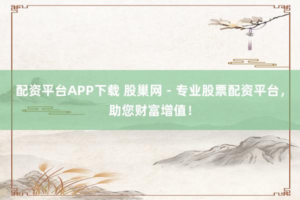 配资平台APP下载 股巢网 - 专业股票配资平台，助您财富增值！