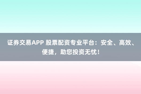 证券交易APP 股票配资专业平台：安全、高效、便捷，助您投资无忧！