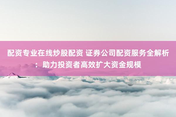 配资专业在线炒股配资 证券公司配资服务全解析：助力投资者高效扩大资金规模