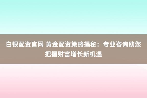 白银配资官网 黄金配资策略揭秘：专业咨询助您把握财富增长新机遇