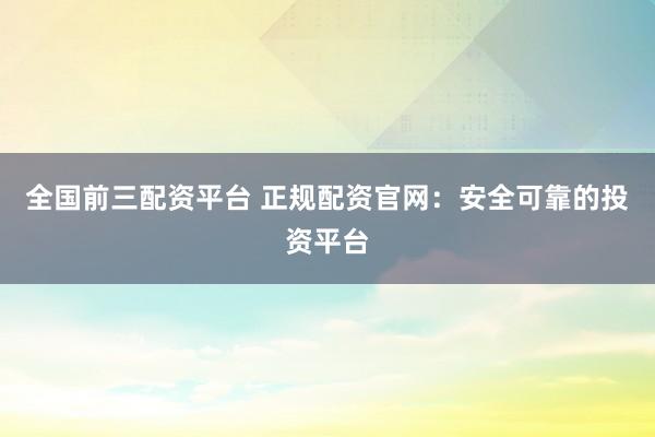 全国前三配资平台 正规配资官网：安全可靠的投资平台