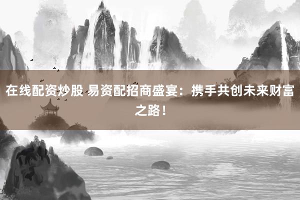 在线配资炒股 易资配招商盛宴：携手共创未来财富之路！