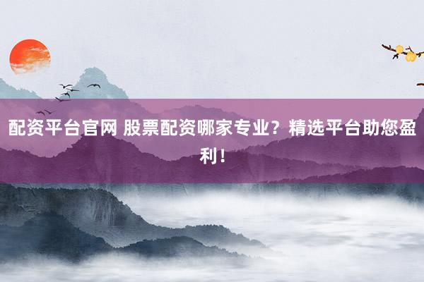 配资平台官网 股票配资哪家专业？精选平台助您盈利！