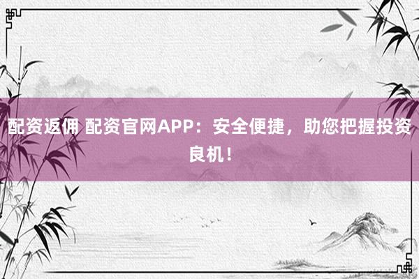 配资返佣 配资官网APP：安全便捷，助您把握投资良机！