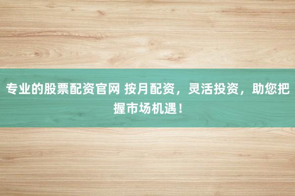 专业的股票配资官网 按月配资，灵活投资，助您把握市场机遇！