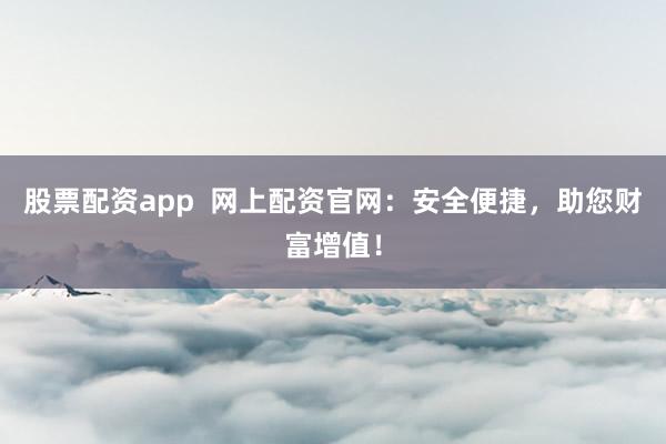 股票配资app  网上配资官网：安全便捷，助您财富增值！
