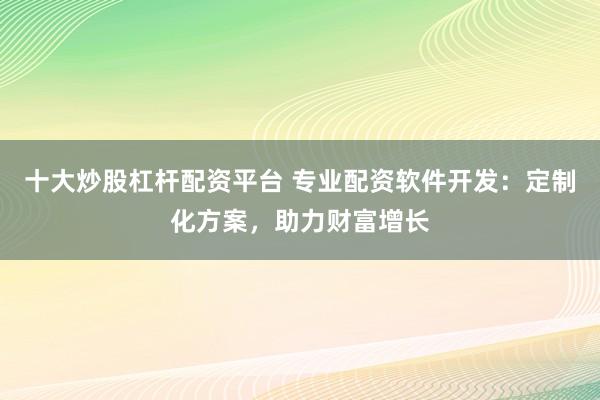 十大炒股杠杆配资平台 专业配资软件开发：定制化方案，助力财富增长