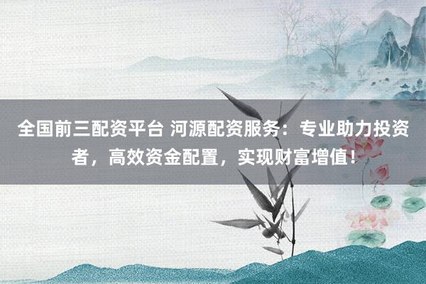全国前三配资平台 河源配资服务：专业助力投资者，高效资金配置，实现财富增值！