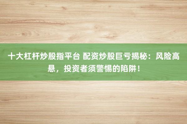 十大杠杆炒股指平台 配资炒股巨亏揭秘：风险高悬，投资者须警惕的陷阱！