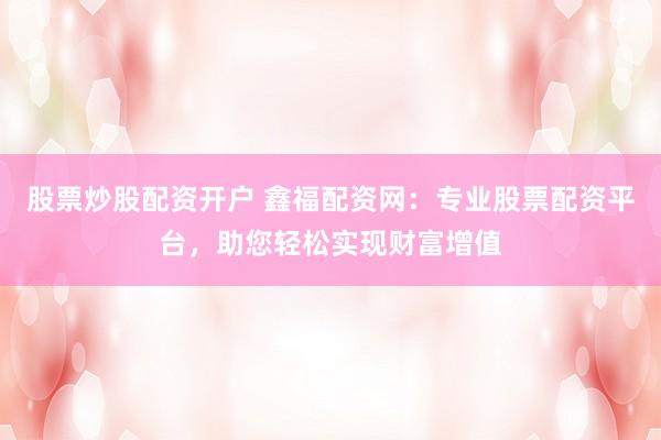 股票炒股配资开户 鑫福配资网：专业股票配资平台，助您轻松实现财富增值