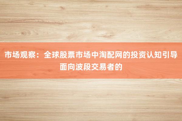 市场观察：全球股票市场中淘配网的投资认知引导面向波段交易者的